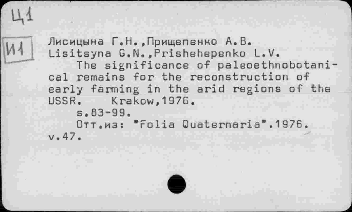 ﻿Лисицына Г.Н.«Прищепенно А. В.
Lisitsyna G.N.,Prishehepenko L.V.
The significance of paleoethnobotani-cal remains for the reconstruction of early farming in the arid regions of the USSR. Krakow,1976.
s.83-99.
Отт.из: "Folia Ouaternaria".1976. v.47.